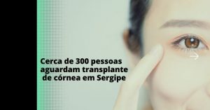 Cerca de 300 pessoas aguardam transplante de córnea em Sergipe
